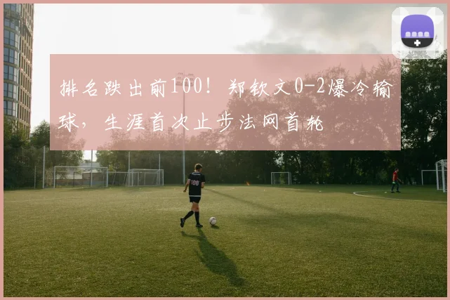 排名跌出前100！郑钦文0-2爆冷输球，生涯首次止步法网首轮