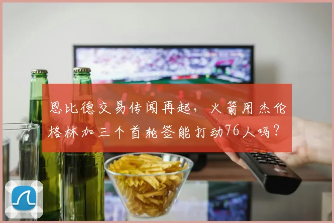 恩比德交易传闻再起，火箭用杰伦格林加三个首轮签能打动76人吗？