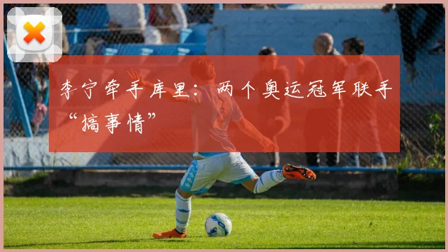 李宁牵手库里:两个奥运冠军联手“搞事情”