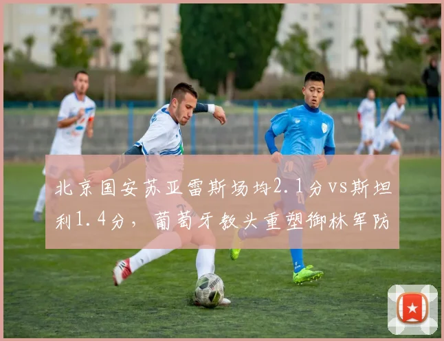北京国安苏亚雷斯场均2.1分vs斯坦利1.4分，葡萄牙教头重塑御林军防线体系