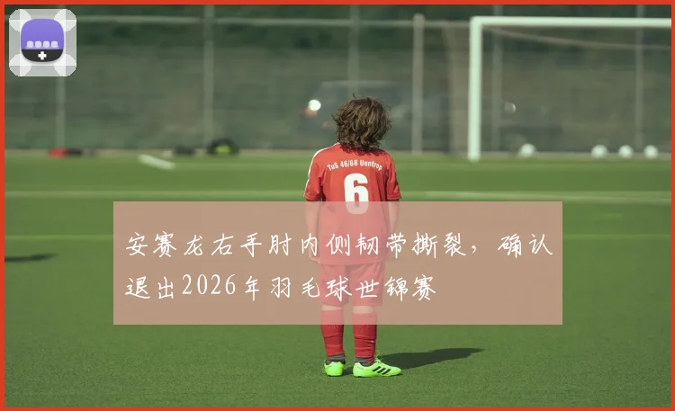安赛龙右手肘内侧韧带撕裂，确认退出2026年羽毛球世锦赛